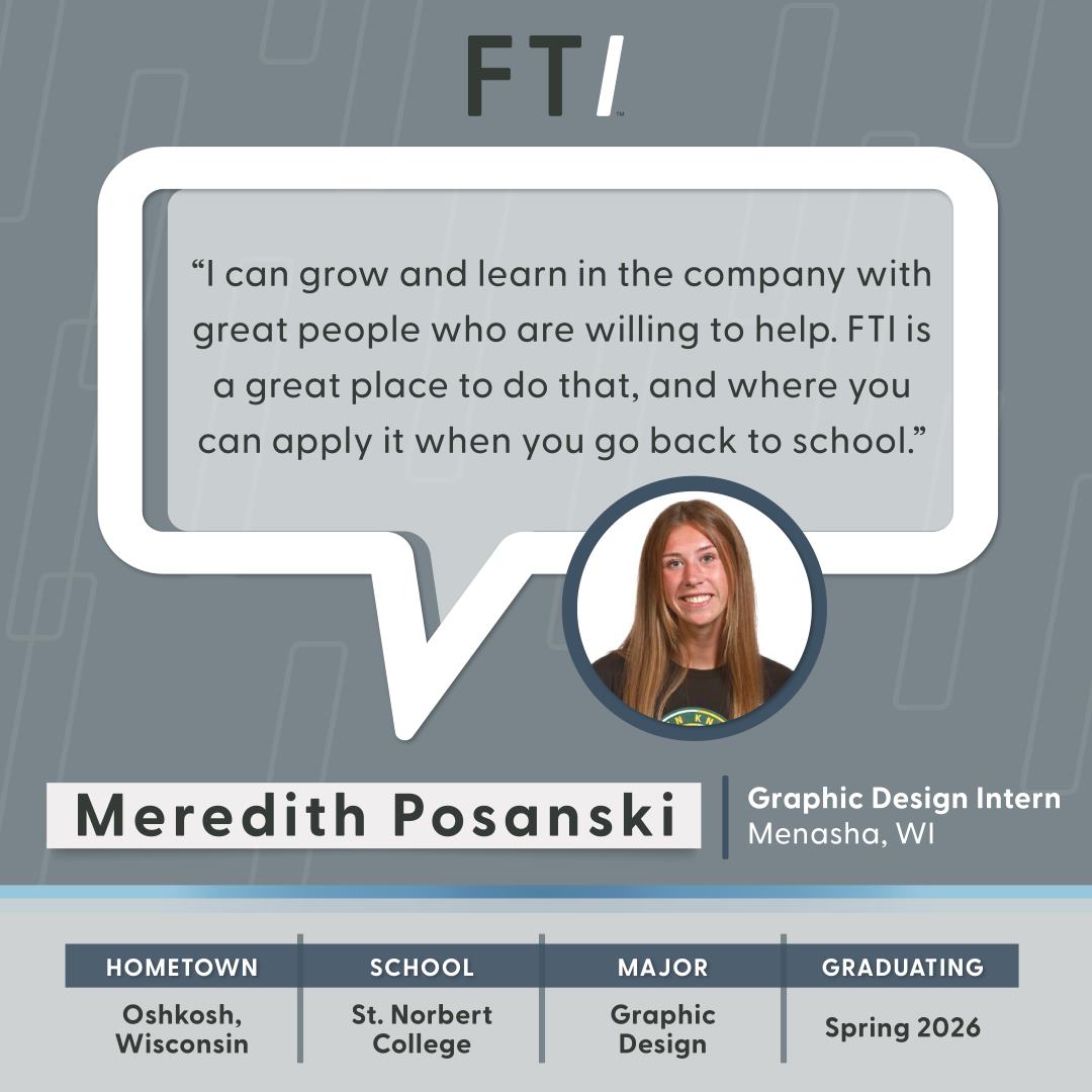 "I can grow and learn in the company with great people who are willing to help. FTI is a great place to do that, and where you can apply it when you go back to school." - Meredith Posanski, Graphic Design Intern
